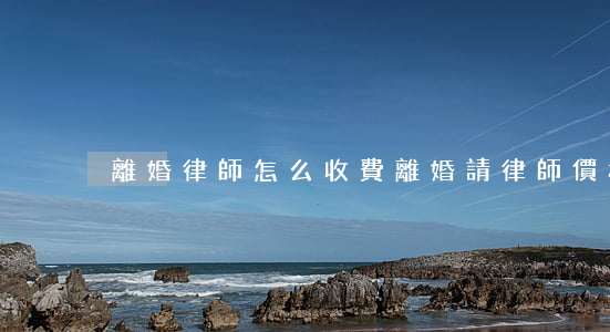 離婚律師怎么收費(離婚請律師價格)