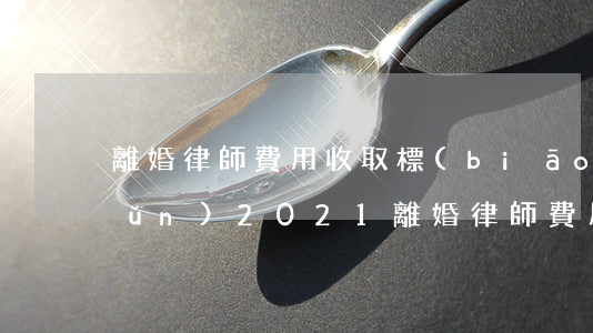 離婚律師費用收取標(biāo)準(zhǔn)2021(離婚律師費用收取標(biāo)準(zhǔn)2022)