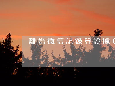 離婚微信記錄算證據(jù)嗎