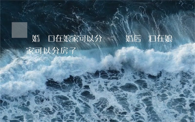 離婚戶口在娘家可以分戶嗎(離婚后戶口在娘家可以分房子)