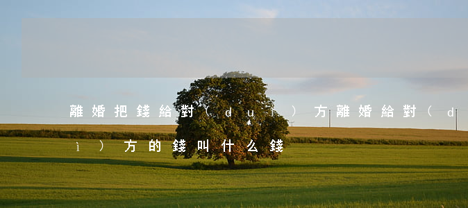 離婚把錢給對(duì)方(離婚給對(duì)方的錢叫什么錢)