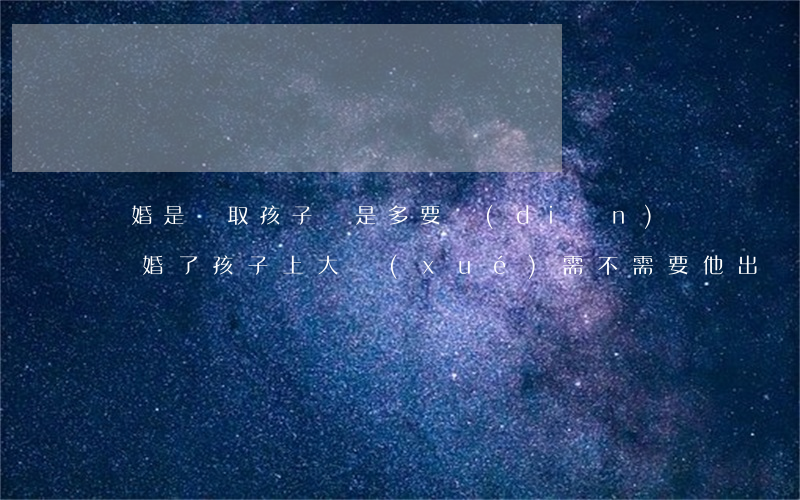 離婚是爭取孩子還是多要點(diǎn)錢(離婚了孩子上大學(xué)需不需要他出費(fèi)用)