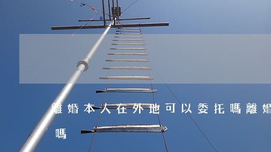 離婚本人在外地可以委托嗎(離婚外地可以辦嗎)