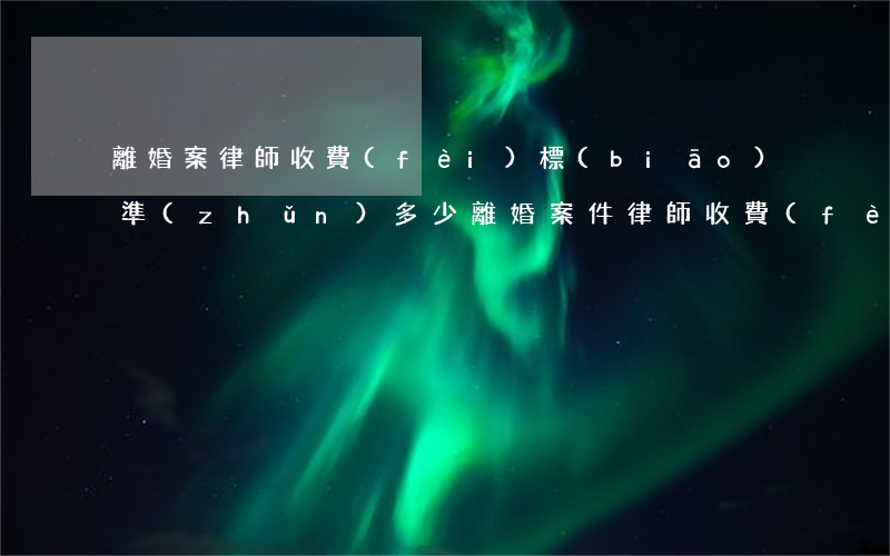 離婚案律師收費(fèi)標(biāo)準(zhǔn)多少(離婚案件律師收費(fèi)標(biāo)準(zhǔn)和方式)
