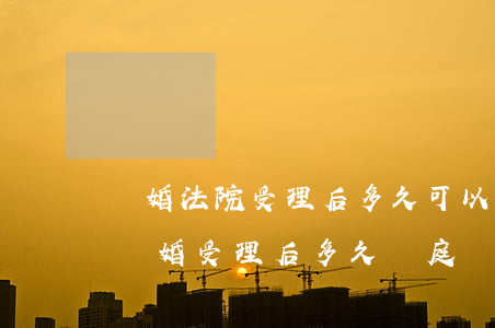 離婚法院受理后多久可以有結(jié)果(離婚受理后多久開庭)