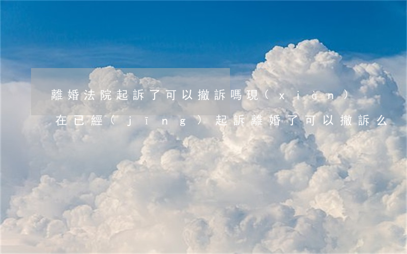 離婚法院起訴了可以撤訴嗎(現(xiàn)在已經(jīng)起訴離婚了,可以撤訴么?)