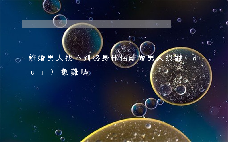 離婚男人找不到終身伴侶(離婚男人找對(duì)象難嗎)