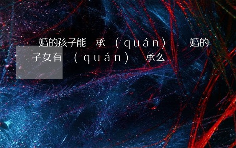 離婚的孩子能繼承權(quán)嗎(離婚的子女有權(quán)繼承么)