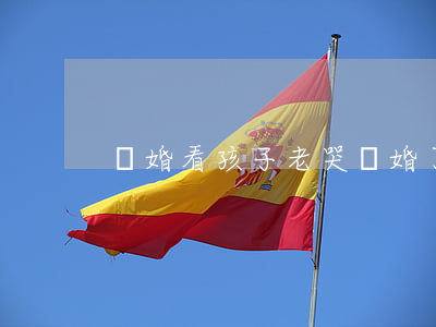 離婚看孩子老哭(離婚了頻繁看孩子好嗎)
