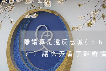 離婚算是違反忠誠(chéng)協(xié)議么(簽署了離婚協(xié)議算不算離婚)