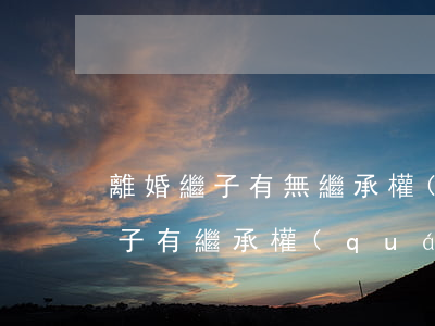 離婚繼子有無繼承權(quán)(離婚后繼子有繼承權(quán)嗎)
