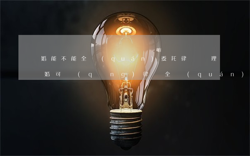 離婚能不能全權(quán)委托律師辦理(離婚可請(qǐng)律師全權(quán)辦理嗎?)