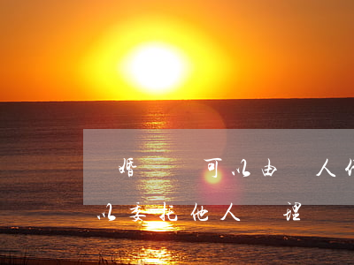 離婚訴訟可以由別人代替起訴嗎(起訴離婚可以委托他人辦理嗎)