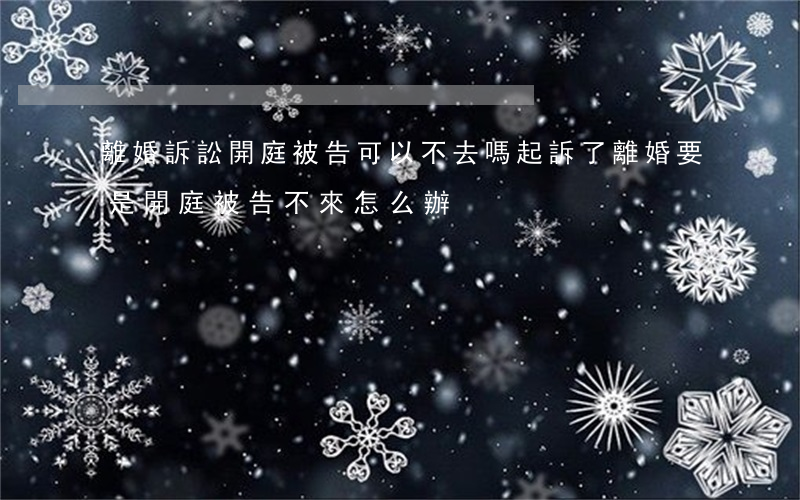 離婚訴訟開庭被告可以不去嗎(起訴了離婚,要是開庭被告不來怎么辦)
