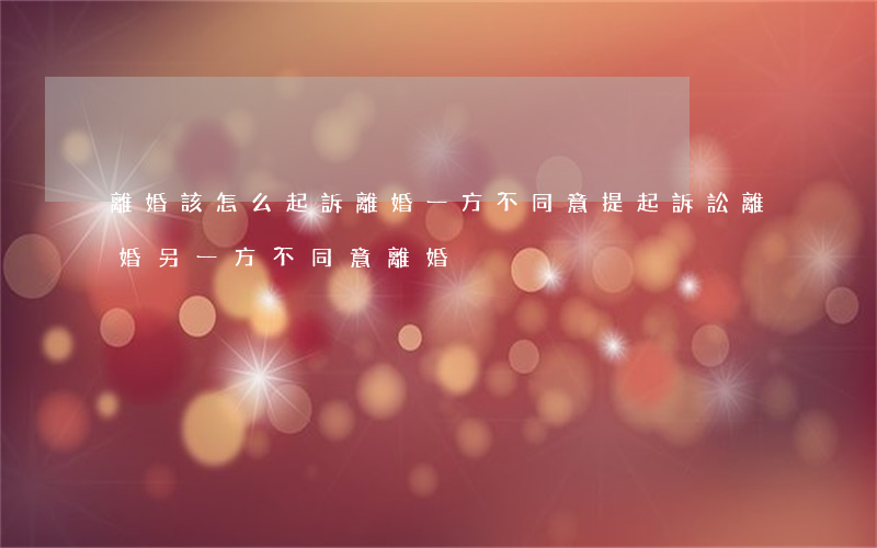 離婚該怎么起訴離婚一方不同意(提起訴訟離婚,另一方不同意離婚)