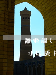 離婚調(diào)解能律師代理嗎(離婚案可以委托律師代理嗎?)