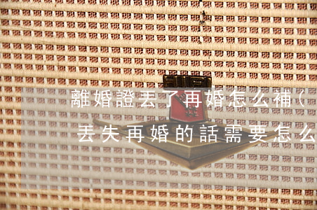 離婚證丟了再婚怎么補(bǔ)(如果離婚證丟失,再婚的話需要怎么辦)