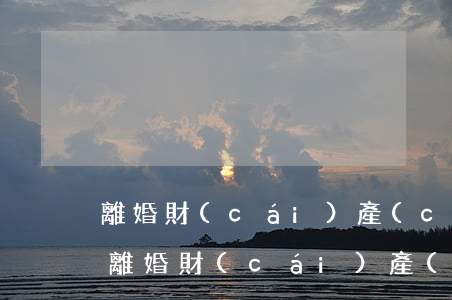 離婚財(cái)產(chǎn)如何分割(離婚財(cái)產(chǎn)如何分割)