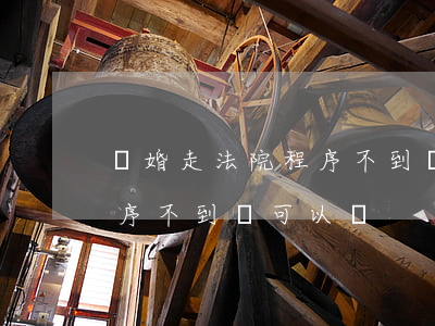 離婚走法院程序不到場可以嗎(離婚走法院程序不到場可以嗎)