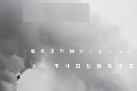 離婚車判給對(duì)方但是對(duì)方不付車貸(離婚了車子判給我,但他不過戶給我)