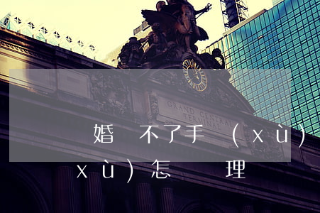 離婚辦不了手續(xù)怎么辦(離婚手續(xù)怎樣辦理)