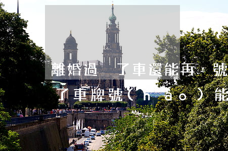 離婚過戶了車還能再搖號(hào)么(離婚了車牌號(hào)能過戶嗎)