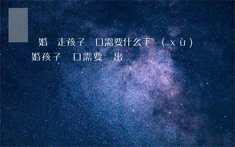 離婚遷走孩子戶口需要什么手續(xù)(離婚孩子戶口需要遷出嗎)