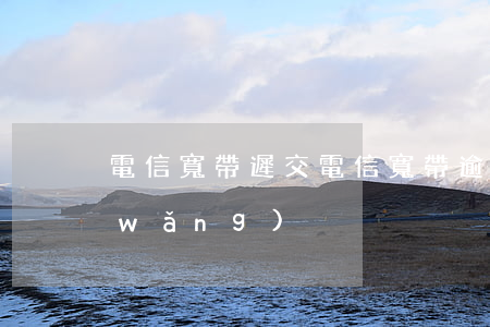電信寬帶遲交（電信寬帶逾期幾天不讓上網(wǎng)）
