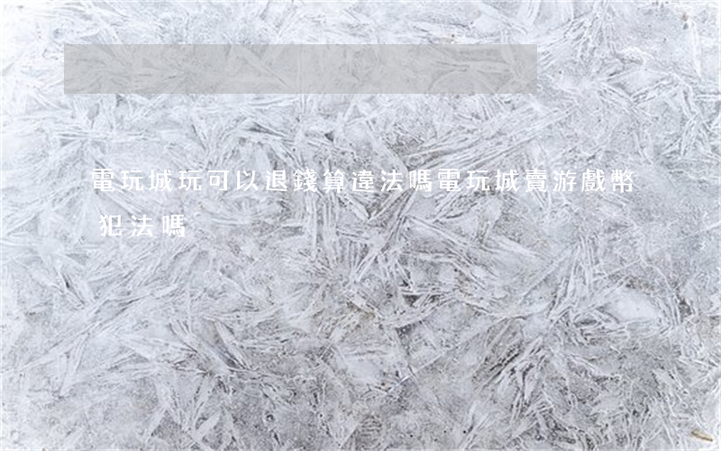 電玩城玩可以退錢算違法嗎(電玩城賣游戲幣犯法嗎)