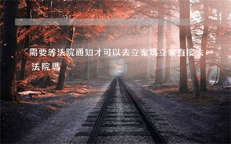 需要等法院通知才可以去立案嗎(立案直接去法院嗎)