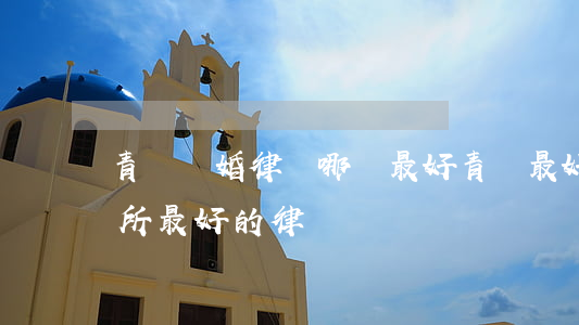 青島離婚律師哪個最好(青島最好的律師事務所最好的律師)