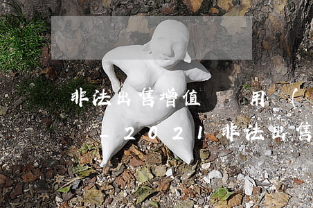 非法出售增值稅專用發(fā)票罪立案標準_2021非法出售增值稅專用發(fā)票罪量刑標準和認定構成要件