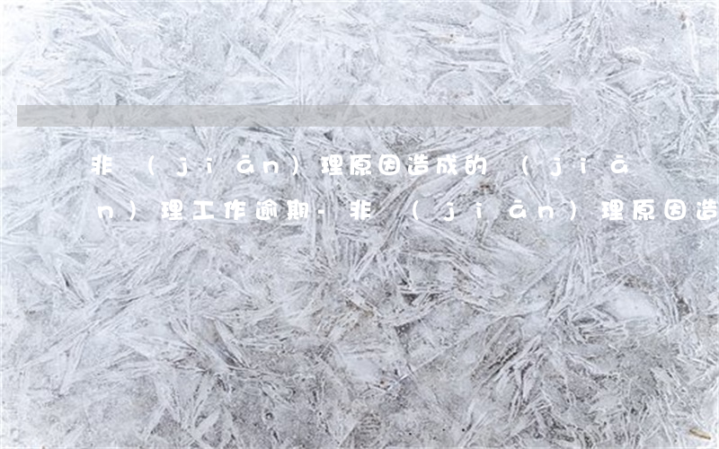 非監(jiān)理原因造成的監(jiān)理工作逾期-非監(jiān)理原因造成的監(jiān)理工作逾期怎么處理