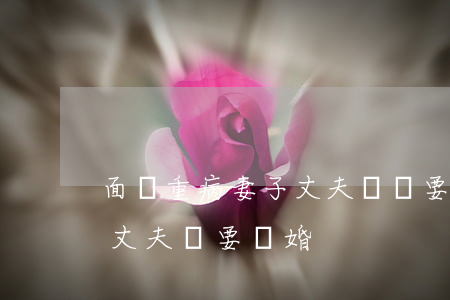面對重病妻子丈夫堅決要離婚(妻子身患癌癥丈夫卻要離婚)