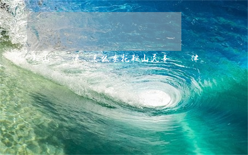 鞍山討債律師怎么委托(鞍山民事糾紛律師)