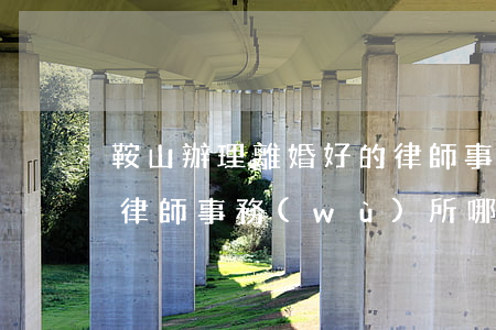 鞍山辦理離婚好的律師事務(wù)所(鞍山律師事務(wù)所哪家好)