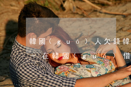 韓國(guó)人欠錢韓國(guó)起訴-在韓國(guó)借錢不還如何起訴