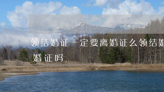 领结婚证一定要离婚证么(领结婚证必须要离婚证吗?)