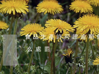食品生產許可證逾期(食品生產許可證逾期怎么處罰)