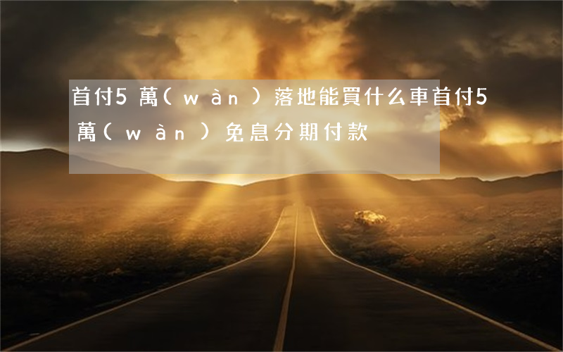 首付5萬(wàn)落地能買什么車（首付5萬(wàn)免息分期付款）