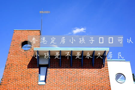 香港定居小孩子幾歲可以過去(在香港出生的小孩是不是永久居民)