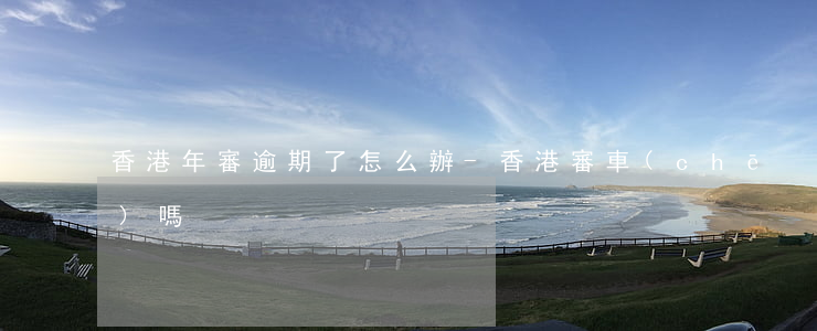 香港年審逾期了怎么辦-香港審車(chē)嗎