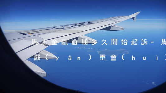 馬上金融逾期多久開始起訴-馬上金融逾期嚴(yán)重會(huì)立案嗎
