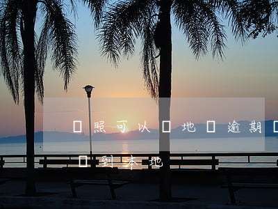 駕照可以異地辦逾期(異地駕照逾期了能不能遷到本地)
