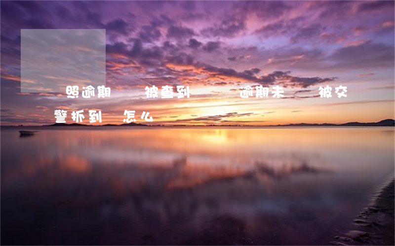駕照逾期沒審被查到 駕駛證逾期未審驗被交警抓到會怎么樣