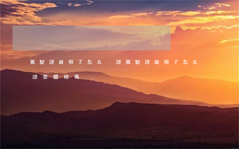 駕駛證逾期了怎么換證(駕駛證逾期了怎么換證要體檢嗎)