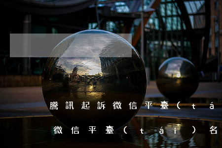 騰訊起訴微信平臺(tái)名單（騰訊起訴微信平臺(tái)名單）