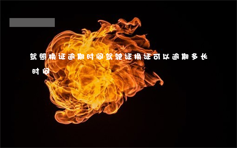驾照换证逾期时间(驾驶证换证可以逾期多长时间)