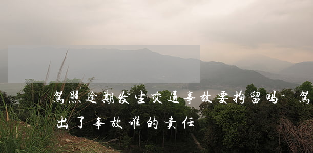 驾照逾期发生交通事故要拘留吗-驾照逾期出了事故谁的责任
