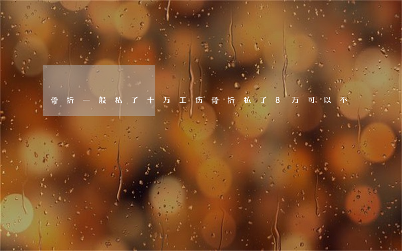 骨折一般私了十万(工伤骨折私了8万可以不)